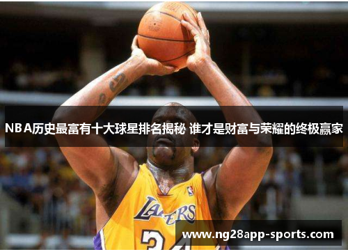 NBA历史最富有十大球星排名揭秘 谁才是财富与荣耀的终极赢家